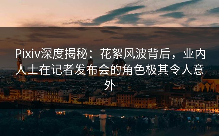 Pixiv深度揭秘：花絮风波背后，业内人士在记者发布会的角色极其令人意外