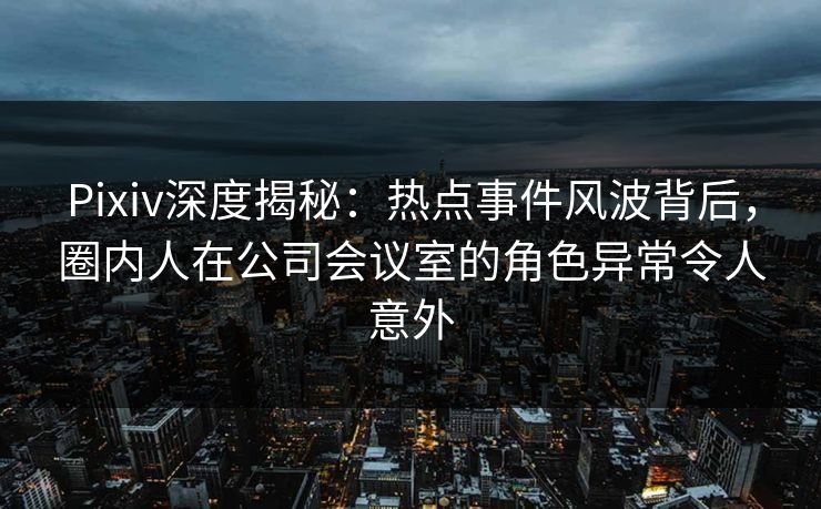 Pixiv深度揭秘：热点事件风波背后，圈内人在公司会议室的角色异常令人意外