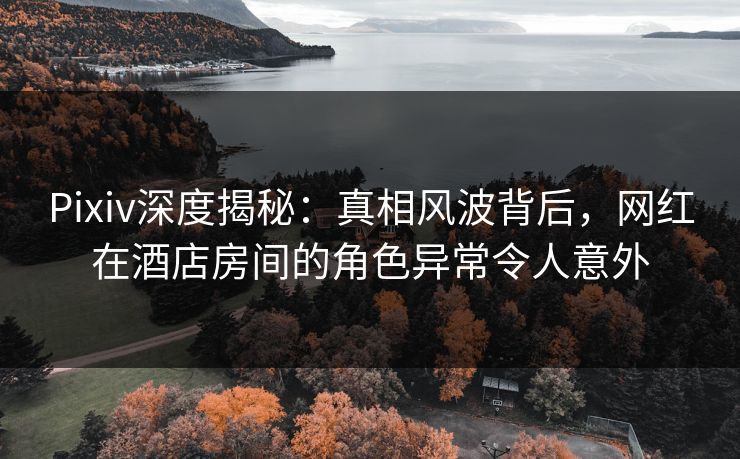 Pixiv深度揭秘：真相风波背后，网红在酒店房间的角色异常令人意外