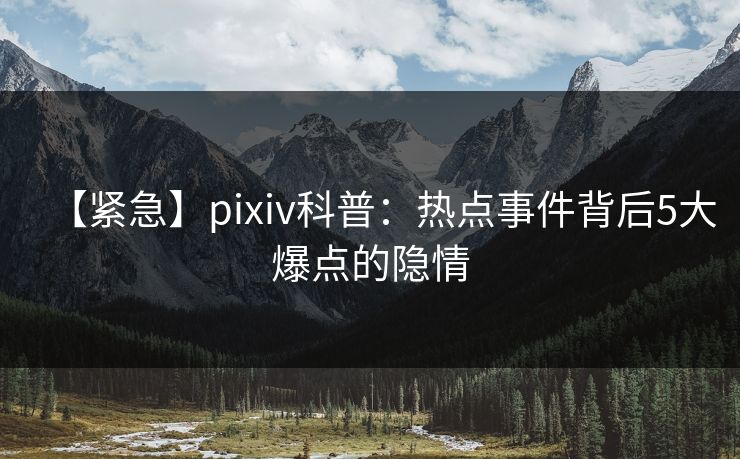 【紧急】pixiv科普：热点事件背后5大爆点的隐情