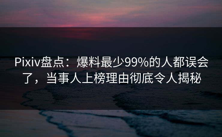 Pixiv盘点：爆料最少99%的人都误会了，当事人上榜理由彻底令人揭秘