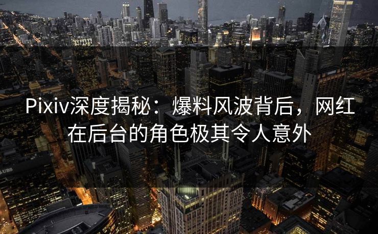 Pixiv深度揭秘：爆料风波背后，网红在后台的角色极其令人意外