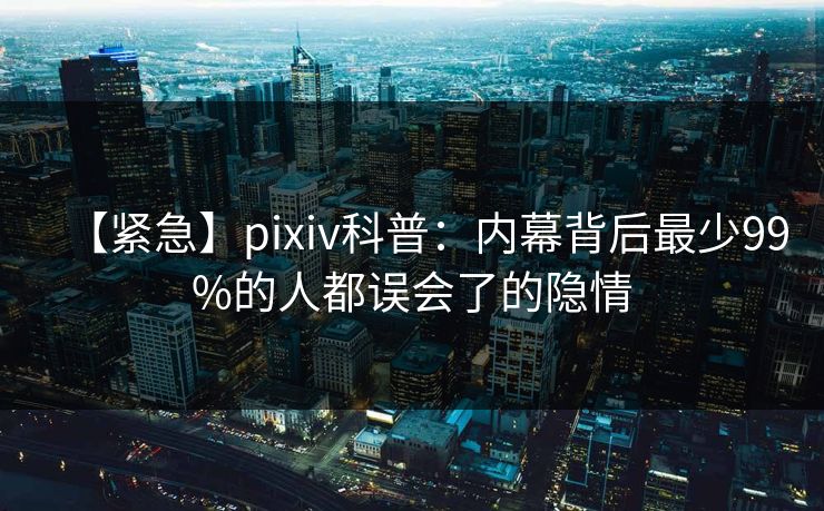 【紧急】pixiv科普：内幕背后最少99%的人都误会了的隐情