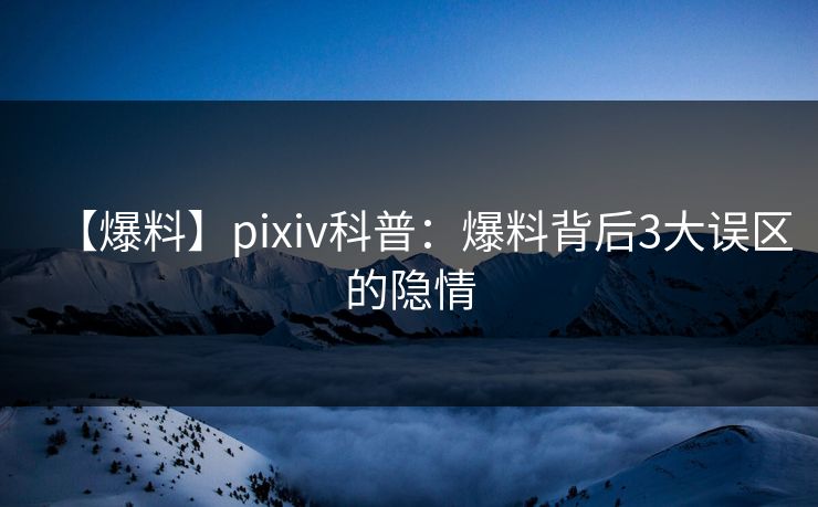 【爆料】pixiv科普：爆料背后3大误区的隐情