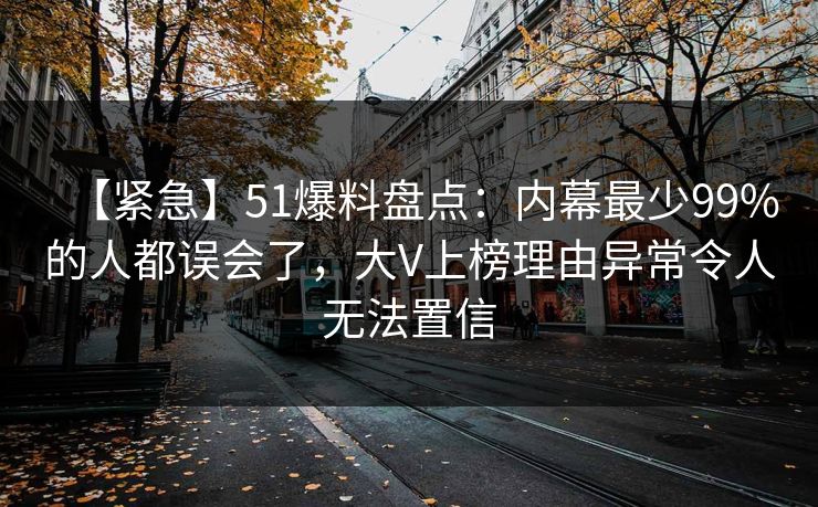 【紧急】51爆料盘点：内幕最少99%的人都误会了，大V上榜理由异常令人无法置信