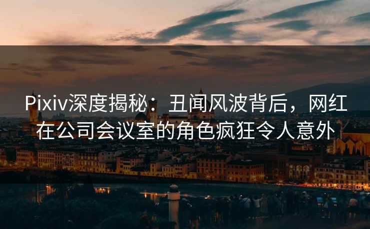 Pixiv深度揭秘：丑闻风波背后，网红在公司会议室的角色疯狂令人意外