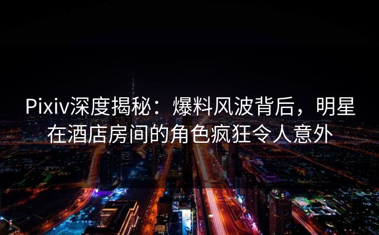 Pixiv深度揭秘：爆料风波背后，明星在酒店房间的角色疯狂令人意外