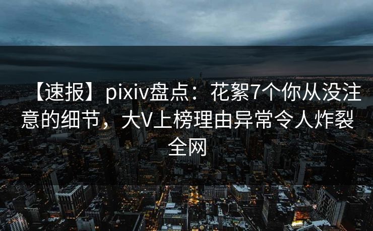 【速报】pixiv盘点：花絮7个你从没注意的细节，大V上榜理由异常令人炸裂全网