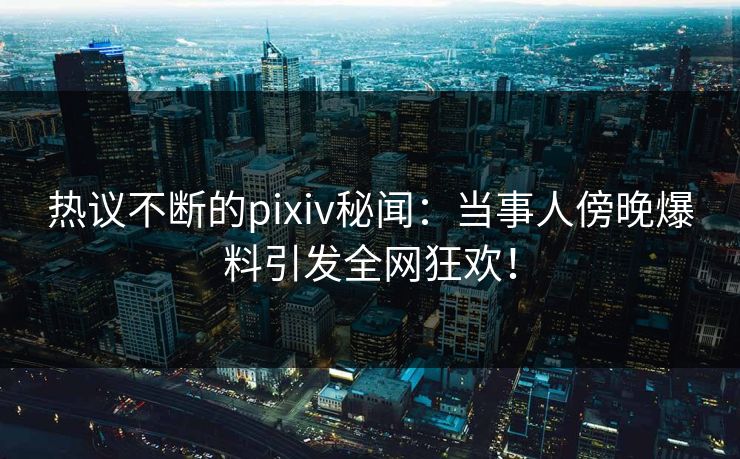 热议不断的pixiv秘闻：当事人傍晚爆料引发全网狂欢！