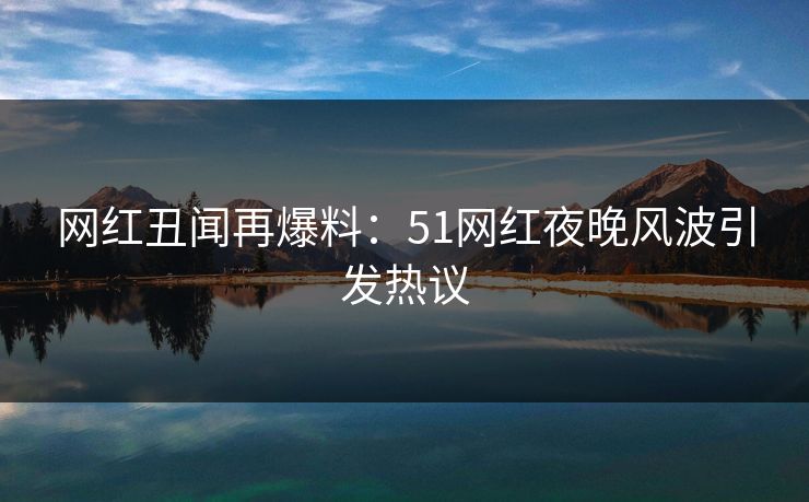 网红丑闻再爆料：51网红夜晚风波引发热议