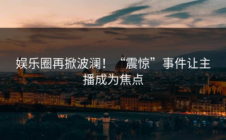 娱乐圈再掀波澜!“震惊”事件让主播成为焦点 娱乐圈再掀波澜!“震惊”事件让主播成为焦点
