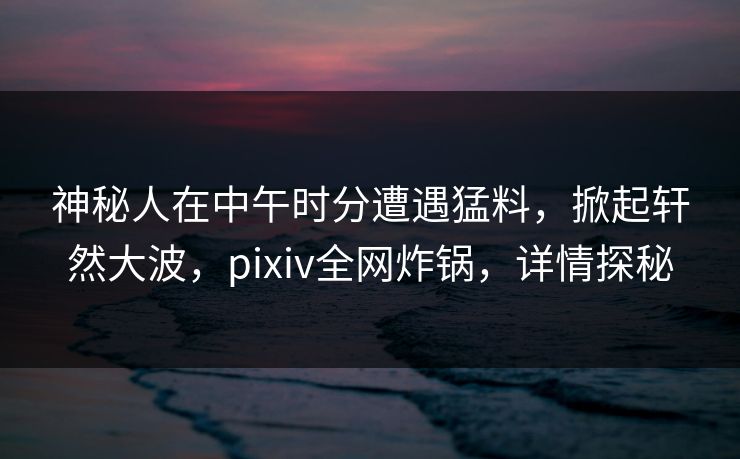 神秘人在中午时分遭遇猛料，掀起轩然大波，pixiv全网炸锅，详情探秘
