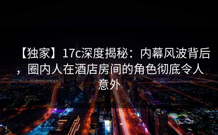 【独家】17c深度揭秘：内幕风波背后，圈内人在酒店房间的角色彻底令人意外
