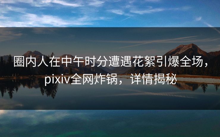 圈内人在中午时分遭遇花絮引爆全场，pixiv全网炸锅，详情揭秘