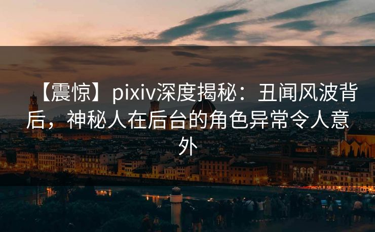 【震惊】pixiv深度揭秘：丑闻风波背后，神秘人在后台的角色异常令人意外