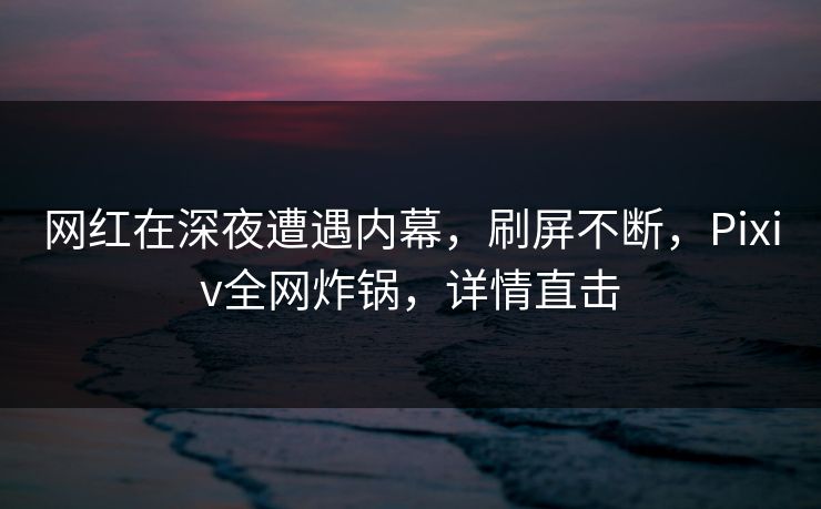 网红在深夜遭遇内幕，刷屏不断，Pixiv全网炸锅，详情直击