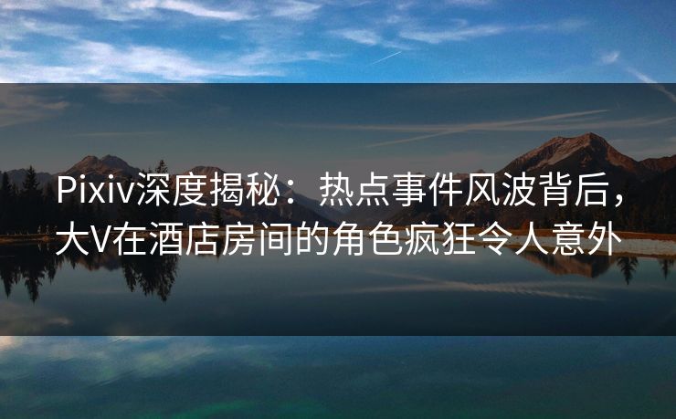Pixiv深度揭秘：热点事件风波背后，大V在酒店房间的角色疯狂令人意外