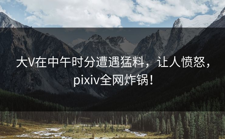 大V在中午时分遭遇猛料，让人愤怒，pixiv全网炸锅！