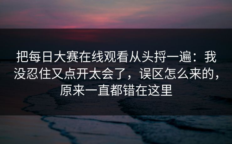 把每日大赛在线观看从头捋一遍：我没忍住又点开太会了，误区怎么来的，原来一直都错在这里
