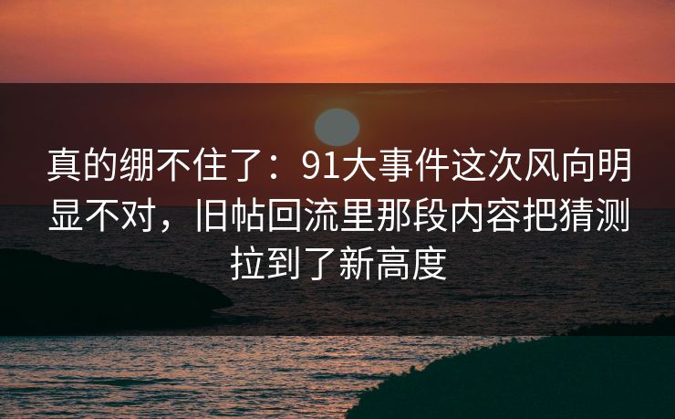 真的绷不住了：91大事件这次风向明显不对，旧帖回流里那段内容把猜测拉到了新高度