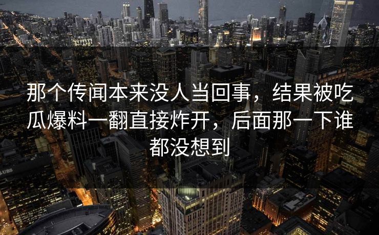 那个传闻本来没人当回事,结果被吃瓜爆料一翻直接炸开,后面那一下谁都没想到 那个传闻本来没人当回事,结果被吃瓜爆料一翻直接炸开,后面那一下谁都没想到