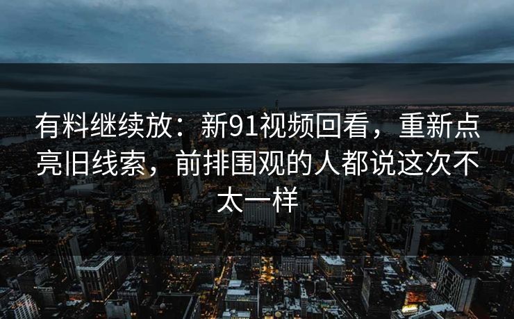 有料继续放:新91视频回看,重新点亮旧线索,前排围观的人都说这次不太一样 有料继续放:新91视频回看,重新点亮旧线索,前排围观的人都说这次不太一样
