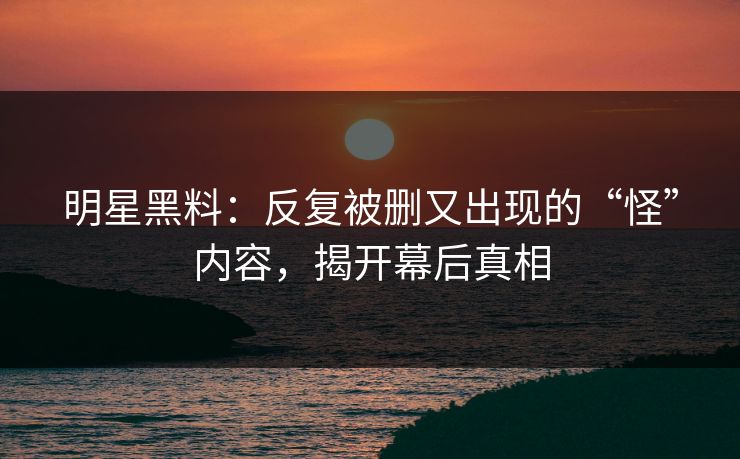 明星黑料:反复被删又出现的“怪”内容,揭开幕后真相 明星黑料:反复被删又出现的“怪”内容,揭开幕后真相