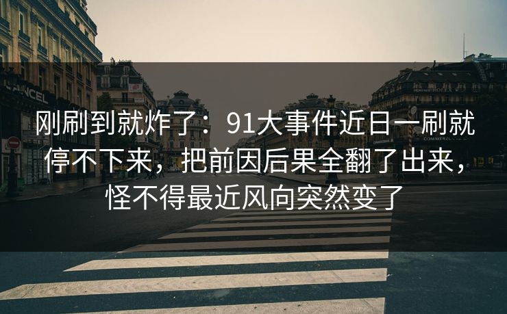 刚刷到就炸了：91大事件近日一刷就停不下来，把前因后果全翻了出来，怪不得最近风向突然变了