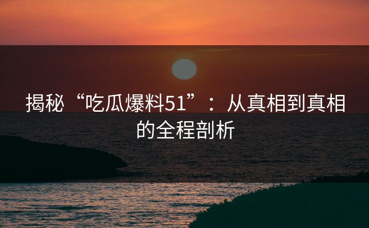 揭秘“吃瓜爆料51”：从真相到真相的全程剖析